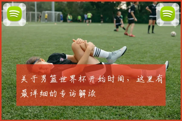 关于男篮世界杯开始时间，这里有最详细的专访解读