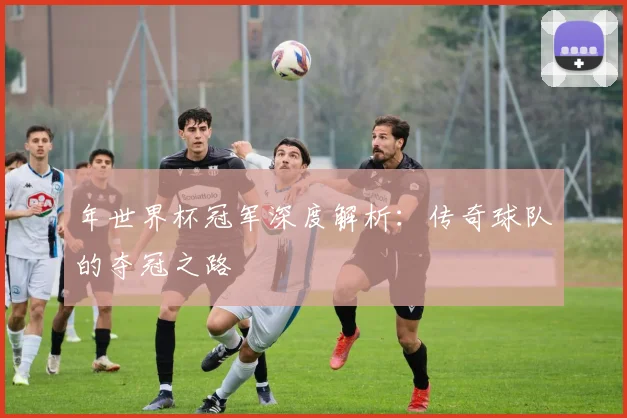年世界杯冠军深度解析：传奇球队的夺冠之路