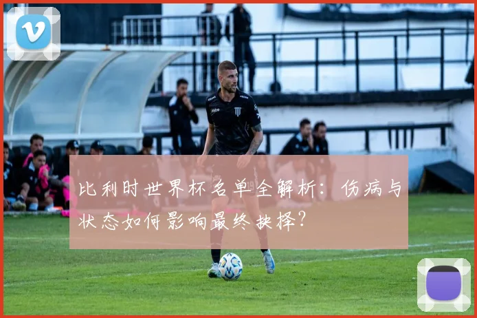 比利时世界杯名单全解析:伤病与状态如何影响最终抉择?