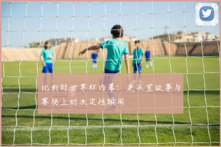 比利时世界杯内幕:更衣室故事与赛场上的决定性瞬间