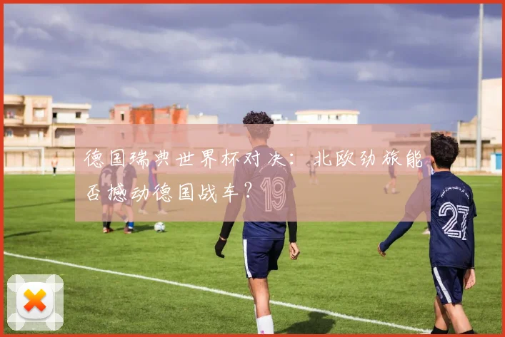 德国瑞典世界杯对决:北欧劲旅能否撼动德国战车?