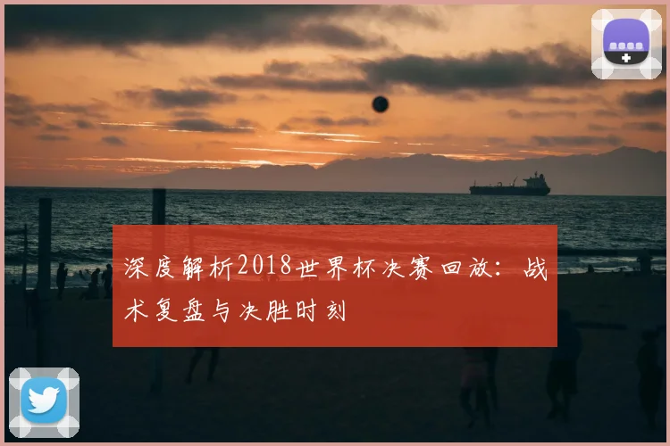深度解析2018世界杯决赛回放：战术复盘与决胜时刻