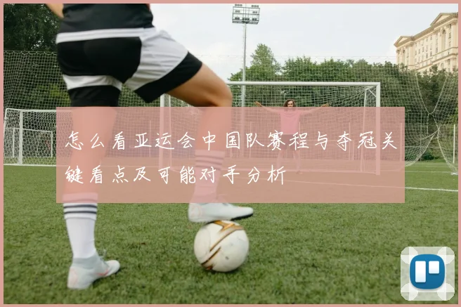 怎么看亚运会中国队赛程与夺冠关键看点及可能对手分析